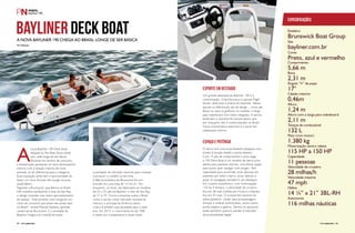 Especificações 
Estaleiro 
Brunswick Boat Group 
Site 
bayliner.com.br 
Cores 
Preto, azul e vermelho 
Comprimento 
5,66 m 
Boca 
2,31 m 
Ângulo “V” de popa 
17° 
Calado máximo 
0,46m 
Altura 
1,24 m 
2,11 m 
Altura com a targa para wakeboard 
Tanque de combustível 
132 L 
Peso (com motor) 
1.380 kg 
Motorização centro rabeta 
115 HP a 150 HP 
Capacidade 
11 pessoas 
Velocidade de cruzeiro 
28 milhas/h 
Velocidade máxima 
47 mph 
Hélice 
14 ¼” x 21” 3BL-RH 
Autonomia 
116 milhas náuticas 
Bayliner Deck Boat 
A nova Bayliner 190 chega ao Brasil longe de ser básica 
Por Redação 
A nova Bayliner 190 Deck Boat, 
lançada no Rio Boat Show deste 
ano, está longe de ser básica. 
Eficiente em termos de consumo, 
a embarcação apresenta um bom desempenho 
mesmo com a lotação máxima de onze 
pessoas, já um diferencial para a categoria. 
Essa tripulação ainda tem a oportunidade de 
testar um novo formato de lounge na proa: 
quadrilátero. 
Segundo a Brunswick, que fabrica no Brasil 
três modelos da Bayliner e dois da Sea Ray, 
o design inovador traz maior aproveitamento 
de espaço. “Este produto vem inaugurar um 
nicho de consumo que ainda não existe aqui 
no Brasil”, revela Manoel Santana, gerente 
comercial da Brunswick. E a novidade da 
Bayliner chega com a tarefa de testar 
a aceitação do mercado nacional para começar 
a produzir o modelo na terrinha. 
A fábrica brasileira da Brunswick fica em 
Joinville em uma área de 14 mil m². Por 
enquanto, no local, são fabricados os modelos 
de 25 a 35 pés da Bayliner, e dois da Sea Ray, 
de 37 e 39. Como a empresa avalia o Brasil 
como o quinto maior mercado mundial da 
marca e o principal da América Latina, 
o foco é ampliar suas atividades aqui a cada 
ano. Em 2013, o crescimento foi de 70% 
e neste ano a expectativa é ainda maior. 
Esporte em destaque 
Um grande destaque da Bayliner 190 é a 
customização. A lancha possui o pacote Fligth 
Series, ideal para a prática de esportes. Nesse 
pacote os diferenciais são de design – cores das 
faixas no casco e grafismo no costado, e targa 
para wakeboard com toldo integrado. A lancha 
ainda tem o opcional do pacote pesca, que 
por enquanto não é comercializado no Brasil. 
Outra característica esportiva é o porta ski/ 
wakeboard interno. 
espaço e potência 
O barco tem uma proa bastante espaçosa com 
direito à escada retrátil e porta-objetos. 
Com 19 pés de comprimento e proa larga, 
a 190 Deck Boat é um modelo de barco proa 
aberta para passeios diurnos, uma ótima opção 
para quem quer navegar com amigos. Tem 
capacidade para acomodar onze pessoas em 
assentos por todo o barco: proa, laterais e 
popa. A navegação também é um destaque. 
Em cruzeiro econômico, com motorização 
150 hp 4 tempos, a velocidade de cruzeiro 
fica em 28 mph (milhas por hora) e a máxima 
fica em 47 mph. O cockpit tem assento do 
piloto giratório, cooler para armazenagem, 
direção e volante acolchoados, porta-copos, 
porta-objetos e geleira. Dentre os opcionais 
estão banheiro químico portátil e indicador 
de profundidade digital. 
64 PERFILNÁUTICO PERFILNÁUTICO 65 
 