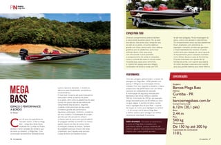 Com 20 anos de experiência no 
mercado náutico, a Barcos Mega 
Bass – antiga Bass Boats Brasil, 
localizada em Curitiba no Paraná, 
destaca o barco campeão de vendas e que 
dá nome ao estaleiro, o Mega Bass. Com 
as principais características necessárias para 
a pesca esportiva atendidas, o modelo se 
diferencia pela flutuabilidade, aerodinâmica 
e hidrodinâmica. 
O bass boat comporta até quatro pescadores 
que podem utilizar os bancos do piloto 
e co-piloto, bem como as plataformas de popa 
e proa, em pouco mais de seis metros de 
comprimento total do barco. Seguindo 
o padrão norte-americano de bass boats, 
o estaleiro garante alta performance, 
segurança, praticidade, conforto e resistência 
em seus modelos. A estabilidade do projeto 
permite que três pescadores utilizem 
o mesmo lado do barco sem que ele aderne. 
A navegação também se mantém no mesmo 
padrão mesmo em dias de ventos fortes 
e condições instáveis do tempo. Também 
foi projetado para que o barco não tome 
o backwash, que é aquela onda que lava 
a popa do barco em paradas bruscas. 
mega 
bass 
Espaço e performance 
a bordo 
Por Redação 
Diversos compartimentos práticos facilitam 
a vida a bordo durante a pesca. Há, ao lado 
dos bancos, dois porta-varas, rampa de vara 
ao lado do co-piloto, um porta-objetivos 
grande com chave, porta-copos, duas cadeiras 
giratórias para as plataformas, porta-iscas 
artificiais lateral e três caixa secas. 
Um miniconsole na proa possibilita 
o armazenamento de sondas e comandos, 
como o controle de viveiro e trim do motor. 
Há ainda duas caixas secas removíveis 
e o painel tem espaço para seis relógios, 
computador de bordo e sonda com GPS 
Uma das vantagens apresentadas é o tempo de 
planagem do Mega Bass, 100% planado com 
apenas 2.500 giros na motorização mínima 
indicada. Com isso, segundo o estaleiro, o barco 
proporciona real performance com um menor 
consumo de combustível do mercado. 
A motorização de segurança indicada pelo 
fabricante é de150 hp mínimo e máximo 
300 hp. Com motor de 250 hp, por exemplo, 
atinge velocidade acima de 80 milhas por hora 
na água salgada. A escolha do hélice correta 
mais a regulagem fina do Jack Plate – suporte 
de fixação do motor para regulagem na vertical 
– é, de acordo com a Barcos Mega Bass, 
a melhor maneira para conseguir um melhor 
rendimento velocidade X economia. 
de até sete polegadas. Para armazenagem da 
pesca, viveiro com aerador e caixa térmica. 
Os compartimentos secos nas duas plataformas 
foram projetados com cantoneiras na 
angulação e tamanho corretos que garantem 
a impermeabilidade dos mesmos. O porão 
central serve para inspeção do casco e guarda 
de equipamentos pouco utilizados e pesados 
como hélices, âncora e caixa de ferramentas. 
O porão é laminado com acesso fácil às 
bombas de porão, com suporte para bateria 
do motor de popa e caixa seca com suporte 
para duas grandes baterias para motor elétrico. 
ESPAÇO PARA TUDO 
performance 
Especificações 
Estaleiro 
Barcos Mega Bass 
Fábrica 
Curitiba - PR 
site 
barcosmegabass.com.br 
Comprimento total 
6,12m (20,1 pés) 
Boca 
2,44 m 
Peso 
540 kg 
Motorização 
De 150 hp até 300 hp 
Capacidade de combustível 
110 L 
NÃO AFUNDA - Em todos os travamentos, 
o casco do Mega Bass é revestido com 
poliuretano injetável, produto resistente até 
mesmo à gasolina. Isso proporciona flutuabilidade 
mesmo com o casco partido ao meio. 
66 PERFILNÁUTICO PERFILNÁUTICO 67 
 