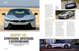 BMW i8: 
Esportividade, sofisticação 
e sustentabilidade 
Um híbrido revolucionário com consumo 
médio de 47 km/litro 
Por Nilton Saciotti 
O esportivo BMW i8, 
que traz visual 
arrojado e proposta 
consciente em relação à 
sustentabilidade, é uma 
interpretação revolucionária 
do prazer característico de se 
dirigir um BMW. O veículo 
será comercializado a partir 
de junho na Europa e EUA. 
No Reino Unido tem preço 
revelado em 99.845 libras 
(cerca de R$ 373 mil). 
O Brasil também receberá 
o modelo, mas ainda não há 
data definida. 
Motorização e desempenho 
A combinação das tecnologias 
BMW TwinPower Turbo e 
BMW e Drive produz, além 
do gerenciamento de energia 
inteligente, potência máxima 
de 266 kW/362 cv, que 
proporciona ao BMW i8 as 
características de desempenho 
de um autêntico carro esportivo, 
com 0 a 100 km/h em 4,4 
segundos, mas com consumo 
de combustível de 47km/l e 
49g/km de emissão de CO², 
números equivalentes aos de 
um carro de pequeno porte. 
O BMW i8 conta com um 
sistema de propulsão híbrido 
plug-in, que inclui o inédito 
Integrante da 
submarca 
BMW i acelera 
de 0 a 100 km/h 
em 4,4s. 
motor de três cilindros e injeção 
direta à gasolina BMW TwinPower 
Turbo 1.5L, excepcionalmente 
compacto e de alto desempenho 
que gera uma potência de 
170kW/231cv, com torque 
máximo de 320Nm. 
A segunda fonte de energia 
do carro é um motor elétrico 
especialmente desenvolvido e 
produzido pelo Grupo BMW para 
o BMW i8. A unidade desenvolve 
uma potência máxima de 96 
kW/131 cv e entrega seu torque 
máximo de 250 Nm ao primeiro 
toque no acelerador. O motor 
elétrico também pode impulsionar 
o veículo sozinho – a velocidade 
máxima neste caso é de 120 
km/h e o alcance máximo é 
de 37 quilômetros. O motor 
recebe a potência da bateria de 
íons de lítio, que foi instalada 
na parte central embaixo do 
assoalho do veículo, e pode ser 
recarregada por uma simples 
tomada doméstica, por meio do 
BMW i Wallbox ou em alguma 
estação pública de carregamento. 
O motorista pode escolher entre 
diferentes modos de condução, 
do mais esportivo ao mais 
confortável/econômico. São eles: 
Comfort, Sport, Eco Pro, na 
modalidade híbrido; e Comfort 
e Eco Pro, no modo elétrico. 
Perfil lembra cupês nervosos como a Ferrari. 
134PERFILNÁUTICO perfiLnáUtICo PERFILNÁUTICO 135 
 