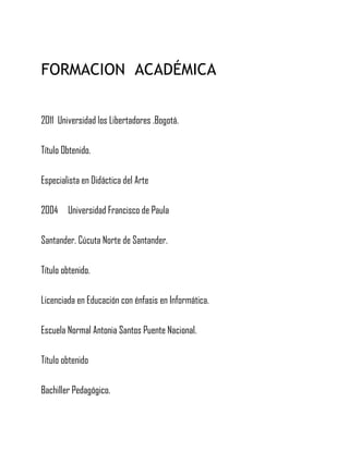 FORMACION ACADÉMICA
2011 Universidad los Libertadores .Bogotá.
Título Obtenido.
Especialista en Didáctica del Arte
2004 Universidad Francisco de Paula
Santander. Cúcuta Norte de Santander.
Título obtenido.
Licenciada en Educación con énfasis en Informática.
Escuela Normal Antonia Santos Puente Nacional.
Título obtenido
Bachiller Pedagógico.
 