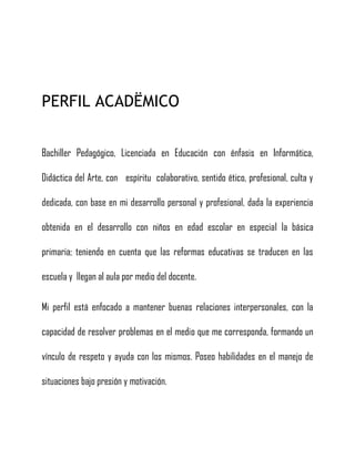 PERFIL ACADËMICO
Bachiller Pedagógico, Licenciada en Educación con énfasis en Informática,
Didáctica del Arte, con espíritu colaborativo, sentido ético, profesional, culta y
dedicada, con base en mi desarrollo personal y profesional, dada la experiencia
obtenida en el desarrollo con niños en edad escolar en especial la básica
primaria; teniendo en cuenta que las reformas educativas se traducen en las
escuela y llegan al aula por medio del docente.
Mi perfil está enfocado a mantener buenas relaciones interpersonales, con la
capacidad de resolver problemas en el medio que me corresponda, formando un
vínculo de respeto y ayuda con los mismos. Poseo habilidades en el manejo de
situaciones bajo presión y motivación.
 