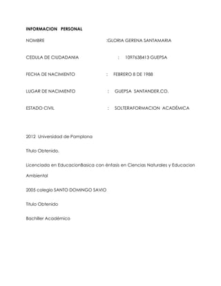 INFORMACION PERSONAL
NOMBRE :GLORIA GERENA SANTAMARIA
CEDULA DE CIUDADANIA : 1097638413 GUEPSA
FECHA DE NACIMIENTO : FEBRERO 8 DE 1988
LUGAR DE NACIMIENTO : GUEPSA SANTANDER,CO.
ESTADO CIVIL : SOLTERAFORMACION ACADÉMICA
2012 Universidad de Pamplona
Título Obtenido.
Licenciada en EducacionBasica con énfasis en Ciencias Naturales y Educacion
Ambiental
2005 colegio SANTO DOMINGO SAVIO
Titulo Obtenido
Bachiller Académico
 