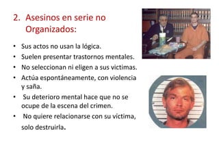 2. Asesinos en serie no
Organizados:
• Sus actos no usan la lógica.
• Suelen presentar trastornos mentales.
• No seleccionan ni eligen a sus victimas.
• Actúa espontáneamente, con violencia
y saña.
• Su deterioro mental hace que no se
ocupe de la escena del crimen.
• No quiere relacionarse con su víctima,
solo destruirla.
 