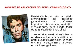 ÁMBITOS DE APLICACIÓN DEL PERFIL CRIMINOLÓGICO
Generalmente, el uso del perfil
criminológico se restringe
generalmente a crímenes
importantes tales como homicidios
y violaciones, pero puede tener
otras aportaciones entre ellas:
1. Homicidios donde el culpable es
un desconocido para la víctima, el
perfil puede ayudar a dar luz sobre
el crimen y encaminar a la policía
en sus investigaciones.
 