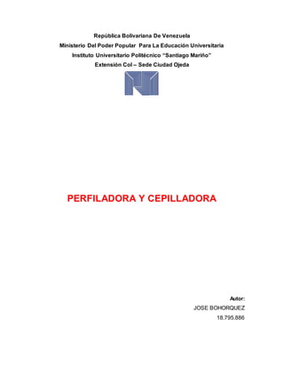 República Bolivariana De Venezuela
Ministerio Del Poder Popular Para La Educación Universitaria
Instituto Universitario Politécnico “Santiago Mariño”
Extensión Col – Sede Ciudad Ojeda
PERFILADORA Y CEPILLADORA
Autor:
JOSE BOHORQUEZ
18.795.886
 