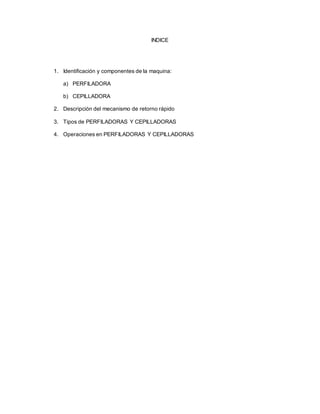 INDICE
1. Identificación y componentes de la maquina:
a) PERFILADORA
b) CEPILLADORA
2. Descripción del mecanismo de retorno rápido
3. Tipos de PERFILADORAS Y CEPILLADORAS
4. Operaciones en PERFILADORAS Y CEPILLADORAS
 