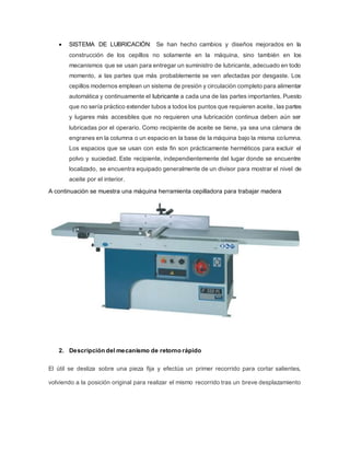  SISTEMA DE LUBRICACIÓN: Se han hecho cambios y diseños mejorados en la
construcción de los cepillos no solamente en la máquina, sino también en los
mecanismos que se usan para entregar un suministro de lubricante, adecuado en todo
momento, a las partes que más probablemente se ven afectadas por desgaste. Los
cepillos modernos emplean un sistema de presión y circulación completo para alimentar
automática y continuamente el lubricante a cada una de las partes importantes. Puesto
que no sería práctico extender tubos a todos los puntos que requieren aceite, las partes
y lugares más accesibles que no requieren una lubricación continua deben aún ser
lubricadas por el operario. Como recipiente de aceite se tiene, ya sea una cámara de
engranes en la columna o un espacio en la base de la máquina bajo la misma columna.
Los espacios que se usan con este fin son prácticamente herméticos para excluir el
polvo y suciedad. Este recipiente, independientemente del lugar donde se encuentre
localizado, se encuentra equipado generalmente de un divisor para mostrar el nivel de
aceite por el interior.
A continuación se muestra una máquina herramienta cepilladora para trabajar madera
2. Descripción del mecanismo de retorno rápido
El útil se desliza sobre una pieza fija y efectúa un primer recorrido para cortar salientes,
volviendo a la posición original para realizar el mismo recorrido tras un breve desplazamiento
 