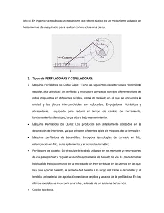 lateral. En ingeniería mecánica un mecanismo de retorno rápido es un mecanismo utilizado en
herramientas de maquinado para realizar cortes sobre una pieza.
3. Tipos de PERFILADORAS Y CEPILLADORAS:
 Maquina Perfiladora de Doble Capa: Tiene las siguientes características rendimiento
estable, alta velocidad de perfilado, y estructura compacta con dos diferentes tipos de
rollos dispuestos en diferentes niveles, cama de fresado en el que se encuentra la
unidad y las placas intercambiables son colocadas, Empujadores hidráulicos y
abrazaderas, equipada para reducir el tiempo de cambio de herramienta,
funcionamiento silencioso, larga vida y bajo mantenimiento.
 Máquina Perfiladora de Quilla: Los productos son ampliamente utilizados en la
decoración de interiores, ya que ofrecen diferentes tipos de máquina de la formación
 Maquina perfiladora de barandillas: Incorpora tecnologías de curvado en frío,
estampación en frío, auto apilamiento y el control automático
 Perfiladora de balasto: Es el equipo de trabajo utilizado en los montajes y renovaciones
de vía para perfilar y regular la sección aproximada de balasto de vía. El procedimiento
habitual de trabajo consiste en la entrada de un tren de tolvas en las zonas en las que
hay que aportar balasto, la retirada del balasto a lo largo del tramo a rehabilitar y el
tendido del material de aportación mediante cepillos y arados de la perfiladora. En los
últimos modelos se incorpora una tolva, además de un sistema de barrido.
 Cepillo tipo biela.
 