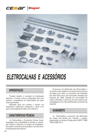 ELETROCALHAS E ACESSÓRIOS
APRESENTAÇÃO
Visando atender o mercado de instalações
elétricas, a Cemar coloca a disposição dos seus
clientes e instaladores as Eletrocalhas dos tipos
lisas e perfuradas.
Indicadas para uso externo e interno em
instalações comerciais, industriais e obras civis
para a acomodação de cabos e fios elétricos.

CARACTERÍSTICAS TÉCNICAS
As Eletrocalhas e Acessórios Cemar foram
projetadas com a finalidade de facilitar a instalação elétrica e diminuir os tempos de montagem,
buscando a eficiência do montador e um alto nível
de acabamento do material.
228

O processo de fabricação das Eletrocalhas e
Acessórios não modifica as características técnicas
da chapa, pois todos os acessórios são formados
por uma única peça, não possuíndo emendas por
sistemas de solda. Quando há necessidade de
união, utilizamos o processo de recravamento por
estampagem a frio, não modificando a estrutura do
material.

ACABAMENTO
As Eletrocalhas e acessórios são fabricados
em chapa pré-zincada por imersão a quente,
obedecendo as normas fixadas pela ABNT: NBR
7008 e NBR 7013.

 