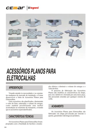 ACESSÓRIOS PLANOS PARA
ELETROCALHAS
APRESENTAÇÃO
Visando atender às necessidades e as constantes mudanças do mercado de instalação, a Cemar
desenvolveu a linha de Acessórios Planos para
Eletrocalhas.
Estes acessórios são planificados, diminuindo
o valor do frete, reduzindo o volume do estoque,
como também possibilitando uma melhor
acomodação no momento do transporte, evitando
que os acessórios sejam danificados.

CARACTERÍSTICAS TÉCNICAS
Os Acessórios Planos para Eletrocalhas foram
projetados com a finalidade de facilitar a instala238

ção elétrica e diminuir o volume do estoque e o
valor do frete.
O processo de fabricação dos Acessórios
Planos não modifica as características da chapa,
pois ela é dobrável e formada por uma única peça,
não possuindo emendas por qualquer sistema de
solda.

ACABAMENTO
Os Acessórios Planos para Eletrocalhas são
fabricados em chapa pré-zincada por imersão à
quente, garantindo vida longa aos produtos.

 