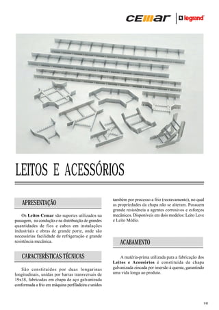 LEITOS E ACESSÓRIOS
APRESENTAÇÃO
Os Leitos Cemar são suportes utilizados na
passagem, na condução e na distribuição de grandes
quantidades de fios e cabos em instalações
industriais e obras de grande porte, onde são
necessárias facilidade de refrigeração e grande
resistência mecânica.

CARACTERÍSTICAS TÉCNICAS
São constituídos por duas longarinas
longitudinais, unidas por barras transversais de
19x38, fabricadas em chapa de aço galvanizada
conformada a frio em máquina perfiladeira e unidos

também por processo a frio (recravamento), no qual
as propriedades da chapa não se alteram. Possuem
grande resistência a agentes corrosivos e esforços
mecânicos. Disponíveis em dois modelos: Leito Leve
e Leito Médio.

ACABAMENTO
A matéria-prima utilizada para a fabricação dos
Leitos e Acessórios é constituída de chapa
galvanizada zincada por imersão à quente, garantindo
uma vida longa ao produto.

241

 