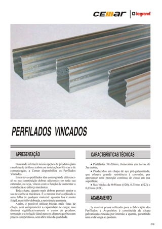 PERFILADOS VINCADOS
APRESENTAÇÃO
Buscando oferecer novas opções de produtos para
canalização de fios e cabos em instalações elétricas e de
comunicação, a Cemar disponibiliza os Perfilados
Vincados.
Estes novos perfilados têm como grande diferencial na sua constituição dobras adicionais em toda sua
extensão, ou seja, vincos com a função de aumentar a
resistência ao esforço mecânico.
Toda chapa, quanto mais dobras possuir, maior a
sua resistência mecânica. É a mesma teoria aplicada a
uma folha de qualquer material: quando lisa é muito
frágil, mas se for dobrada, a resistência aumenta.
Assim, é possível utilizar bitolas mais finas de
chapa, sem comprometer a capacidade de carga; isso
diminui significativamente o custo do produto,
tornando-o a solução ideal para os clientes que buscam
preços competitivos, sem abrir mão da qualidade.

CARACTERÍSTICAS TÉCNICAS
·
Perfilados 38x38mm, fornecidos em barras de
3m ou 6m;
·
Produzidos em chapa de aço pré-galvanizada,
que oferece grande resistência à corrosão, por
apresentar uma proteção contínua de zinco em sua
superfície;
Nas
·bitolas de 0,95mm (#20), 0,75mm (#22) e
0,65mm (#24).

ACABAMENTO
A matéria prima utilizada para a fabricação dos
Perfilados e Acessórios é constituída de chapa
galvanizada zincada por imersão a quente, garantindo
uma vida longa ao produto.
219

 