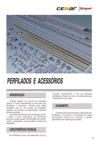 PERFILADOS E ACESSÓRIOS
APRESENTAÇÃO
Visando ampliar seu sistema de instalação
elétrica a Cemar disponibiliza ao mercado seus
Perfilados e Acessórios. Permite uma rápida
instalação, por ser um sistema de montagem
simples e de encaixes, racionalizando a mão-deobra do instalador.
Comumente utilizados para montagem de fios
e cabos, e para sustentação de luminárias,
permitem ainda, grande flexibilidades de modificações e ampliações, sem prejudicar a estética da
instalação.

zincado, conformados a frio em máquina
perfiladeira. Podem ser lisos ou perfurados para
ventilação de fios e cabos.

ACABAMENTO
A matéria prima utilizada para a fabricação dos
Perfilados e Acessórios é constituída de chapa
galvanizada zincada por imersão a quente,
garantindo uma vida longa ao produto.

CARACTERÍSTICAS TÉCNICAS
Os Perfilados Cemar são fabricados em aço
221

 