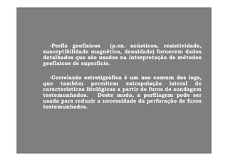 P fiP fi fí ifí i (( ú tiú ti i ti id di ti id d--PerfisPerfis geofísicosgeofísicos (p(p..exex.. acústicos,acústicos, resistividade,resistividade,
susceptibilidadesusceptibilidade magnética,magnética, densidade)densidade) fornecemfornecem dadosdados
detalhadosdetalhados queque sãosão usadosusados nana interpretaçãointerpretação dede métodosmétodos
g fí ig fí i dd fí ifí igeofísicosgeofísicos dede superfíciesuperfície..
--CorrelaçãoCorrelação estratigráficaestratigráfica éé umum usouso comumcomum dosdos logslogs,,gg gg
queque tambémtambém permitempermitem extrapolaçãoextrapolação laterallateral dede
característicascaracterísticas litológicaslitológicas aa partirpartir dede furosfuros dede sondagemsondagem
testemunhadostestemunhados.. DesteDeste modo,modo, aa perfilagemperfilagem podepode serser
usadausada parapara reduzirreduzir aa necessidadenecessidade dada perfuraçãoperfuração dede furosfuros
testemunhadostestemunhados..
 