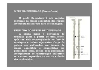 OO PERFILPERFIL DENSIDADEDENSIDADE (Gama(Gama Gama)Gama)OO PERFILPERFIL DENSIDADEDENSIDADE (Gama(Gama--Gama)Gama)
OO perfilperfil DensidadeDensidade éé umum registroregistropp gg
contínuocontínuo dada massamassa específicaespecífica dasdas rochasrochas
interceptadasinterceptadas porpor umum furofuro dede sondagemsondagem..
PRINCÍPIOPRINCÍPIO DODO PERFILPERFIL DEDE DENSIDADEDENSIDADE
AA sondasonda medemede aa contagemcontagem dedegg
radiaçãoradiação gamagama aa partirpartir dede umauma fonte,fonte,
apósapós terter sidosido retroespalhadaretroespalhada nono furofuro dede
sondagemsondagem ee rochasrochas adjacentesadjacentes.. OsOs perfisperfissondagemsondagem ee rochasrochas adjacentesadjacentes.. OsOs perfisperfis
podempodem serser calibradoscalibrados emem termostermos dede
massamassa específicaespecífica ee convertidosconvertidos emem
porosidadeporosidade (para(para meiosmeios comcom porosidadeporosidadeporosidadeporosidade (para(para meiosmeios comcom porosidadeporosidade
intergranularintergranular dede distribuiçãodistribuição uniforme)uniforme)
sese aa massamassa específicaespecífica dada matrizmatriz ee fluidofluido
ãã h idh idsãosão conhecidosconhecidos..
 