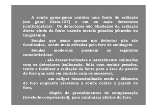 AA sondasonda gamagama--gamagama contcontéémm umauma fontefonte dede radiaçãoradiaçãoAA sondasonda gamagama--gamagama contcontéémm umauma fontefonte dede radiaçãoradiação
(em(em geralgeral CésioCésio--137137)) ee umum ouou maismais detectoresdetectores
((cintilômetroscintilômetros)).. OsOs detectoresdetectores sãosão blindadosblindados dada radiaçãoradiação
di tdi t i di d dd f tf t dd t it i dd ( h b( h bdiretadireta vindavinda dada fontefonte usandousando metaismetais pesadospesados (chumbo(chumbo ouou
tungstênio)tungstênio)..
SondasSondas queque usamusam apenasapenas umum detectordetector nãonão sãosãoqq pp
focalizadasfocalizadas,, sendosendo maismais afetadasafetadas pelopelo furofuro dede sondagemsondagem..
SondasSondas modernasmodernas possuempossuem asas seguintesseguintes
característicascaracterísticas::característicascaracterísticas::
-- sãosão descentralizadasdescentralizadas ee lateralmentelateralmente colimadascolimadas
comcom osos detectoresdetectores ((colimaçãocolimação,, feitafeita comcom metaismetais pesadospesados,,
áátendetende aa focalizarfocalizar aa radiaçãoradiação dada fontefonte parapara aa áreaárea dada paredeparede
dodo furofuro queque estáestá emem contatocontato comcom osos sensoressensores),),
-- umum calipercaliper descentralizadodescentralizado medemede oo diâmetrodiâmetropp
dodo furofuro enquantoenquanto pressionapressiona aa sondasonda contracontra aa paredeparede dodo
furofuro,,
dispõedispõe dede procedimentosprocedimentos dede compensaçãocompensação-- dispõedispõe dede procedimentosprocedimentos dede compensaçãocompensação
((boreholeborehole--compensatedcompensated),), parapara minimizarminimizar efeitosefeitos dodo furofuro..
 
