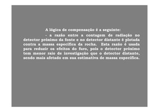 AA lógicalógica dede compensaçãocompensação éé aa seguinteseguinte::AA lógicalógica dede compensaçãocompensação éé aa seguinteseguinte::
-- aa razãorazão entreentre aa contagemcontagem dede radiaçãoradiação nono
detectordetector próximopróximo dada fontefonte ee nono detectordetector distantedistante éé plotadaplotada
tt ífiífi dd hh E tE t ãã éé ddcontracontra aa massamassa específicaespecífica dada rocharocha.. EstaEsta razãorazão éé usadausada
parapara reduzirreduzir osos efeitosefeitos dodo furofuro,, poispois oo detectordetector próximopróximo
temtem menormenor raioraio dede investigaçãoinvestigação queque oo detectordetector distantedistante,,
sendosendo maismais afetadoafetado emem suasua estimativaestimativa dede massamassa específicaespecífica..
 