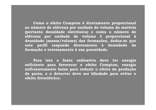 ComoComo oo efeitoefeito ComptonCompton éé diretamentediretamente proporcionalproporcional
aoao númeronúmero dede elétronselétrons porpor unidadeunidade dede volumevolume dada matériamatéria
(portanto(portanto densidadedensidade eletrônica)eletrônica) ee comocomo oo númeronúmero dede
elétronselétrons porpor unidadeunidade dede volumevolume éé proporcionalproporcional àà
densidadedensidade (massa/volume)(massa/volume) dasdas formações,formações, deduzdeduz--sese queque( / )( / ) ç ,ç , qq
esteeste perfilperfil responderesponde diretamentediretamente àà densidadedensidade dada
formaçãoformação ee inversamenteinversamente àà suasua porosidadeporosidade..
ParaPara istoisto aa fontefonte radioativaradioativa devedeve terter energiaenergia
suficientesuficiente parapara favorecerfavorecer oo efeitoefeito Compton,Compton, energiaenergia
suficientementesuficientemente baixabaixa parapara reduzirreduzir oo efeitoefeito dede produçãoprodução
dede pares,pares, ee oo detectordetector devedeve serser blindadoblindado parapara evitarevitar oo
efeitoefeito fotoelétricofotoelétrico..
 