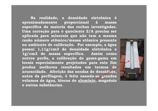NaNa realidaderealidade aa densidadedensidade eletreletrôônicanica ééNaNa realidade,realidade, aa densidadedensidade eletreletrôônicanica éé
aproximadamenteaproximadamente proporcionalproporcional àà massamassa
específicaespecífica dada maioriamaioria dasdas rochasrochas investigadasinvestigadas..
UU ãã i ti t ZZ//AA iiUmaUma correçãocorreção parapara oo quocientequociente ZZ//AA precisaprecisa serser
aplicadaaplicada parapara mineraisminerais queque nãonão temtem aa mesmamesma
razãorazão númeronúmero atômicoatômico//massamassa atômicaatômica presentepresente
nono ambienteambiente dede calibraçãocalibração.. PorPor exemploexemplo,, aa águaágua
possuipossui 11,,1111g/cmg/cm33 dede densidadedensidade eletrônicaeletrônica ee
11g/cmg/cm33 dede massamassa específicaespecífica.. AssimAssim comocomogg pp
outrosoutros perfisperfis,, aa calibraçãocalibração dodo gamagama--gamagama emem
locaislocais especialmenteespecialmente projetadosprojetados parapara esteeste fimfim
produzproduz melhoresmelhores resultadosresultados emem termostermos dedeproduzproduz melhoresmelhores resultadosresultados emem termostermos dede
acuracidadeacuracidade.. AferiçãoAferição dasdas sondassondas dede densidade,densidade,
antesantes dada perfilagem,perfilagem, éé feitafeita usandousando--sese grandesgrandes
volumesvolumes dede águaágua blocosblocos dede alumínioalumínio magnésiomagnésiovolumesvolumes dede águaágua,, blocosblocos dede alumínioalumínio,, magnésiomagnésio
ee outrasoutras substânciassubstâncias..
 