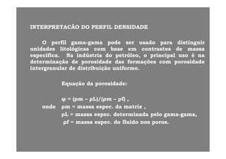 INTERPRETACÃOINTERPRETACÃO DODO PERFILPERFIL DENSIDADEDENSIDADEINTERPRETACÃOINTERPRETACÃO DODO PERFILPERFIL DENSIDADEDENSIDADE
OO perfilperfil gamagama--gamagama podepode serser usadousado parapara distinguirdistinguirOO perfilperfil gamagama gamagama podepode serser usadousado parapara distinguirdistinguir
unidadesunidades litológicaslitológicas comcom basebase emem contrastescontrastes dede massamassa
específicaespecífica.. NaNa indústriaindústria dodo petróleo,petróleo, oo principalprincipal usouso éé nana
determinaçãodeterminação dede porosidadeporosidade dasdas formaçõesformações comcom porosidadeporosidadedeterminaçãodeterminação dede porosidadeporosidade dasdas formaçõesformações comcom porosidadeporosidade
intergranularintergranular dede distribuiçãodistribuição uniformeuniforme..
EquaçãoEquação dada porosidadeporosidade::
(( L)/(L)/( f)f)φφ == ((ρρmm –– ρρL)/(L)/(ρρmm –– ρρf)f) ,,
ondeonde ρρmm == massamassa especespec.. dada matrizmatriz ,,
ρρLL == massamassa especespec.. determinadadeterminada pelopelo gamagama--gamagama,,ρρLL massamassa especespec.. determinadadeterminada pelopelo gamagama gamagama,,
ρρff == massamassa especespec.. dodo fluidofluido nosnos porosporos..
 