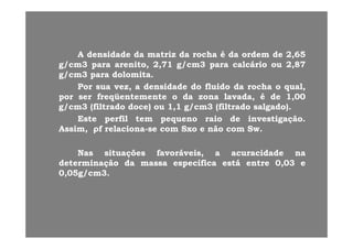 AA densidadedensidade dada matrizmatriz dada rocharocha éé dada ordemordem dede 22,,6565
g/cmg/cm33 parapara arenito,arenito, 22,,7171 g/cmg/cm33 parapara calcáriocalcário ouou 22,,8787g/g/ pp ,, ,, g/g/ pp ,,
g/cmg/cm33 parapara dolomitadolomita..
PorPor suasua vez,vez, aa densidadedensidade dodo fluidofluido dada rocharocha oo qual,qual,
porpor serser freqüentementefreqüentemente oo dada zonazona lavadalavada éé dede 11 0000porpor serser freqüentementefreqüentemente oo dada zonazona lavada,lavada, éé dede 11,,0000
g/cmg/cm33 (filtrado(filtrado doce)doce) ouou 11,,11 g/cmg/cm33 (filtrado(filtrado salgado)salgado)..
EsteEste perfilperfil temtem pequenopequeno raioraio dede investigaçãoinvestigação..
Assim,Assim, ρρff relacionarelaciona--sese comcom SxoSxo ee nãonão comcom SwSw..
NasNas situaçõessituações favoráveisfavoráveis aa acuracidadeacuracidade nanaNasNas situaçõessituações favoráveisfavoráveis,, aa acuracidadeacuracidade nana
determinaçãodeterminação dada massamassa específicaespecífica estáestá entreentre 00,,0303 ee
00,,0505g/cmg/cm33..
 