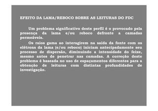 EFEITOEFEITO DADA LAMA/REBOCOLAMA/REBOCO SOBRESOBRE ASAS LEITURASLEITURAS DODO FDCFDCEFEITOEFEITO DADA LAMA/REBOCOLAMA/REBOCO SOBRESOBRE ASAS LEITURASLEITURAS DODO FDCFDC
UmUm problemaproblema significativosignificativo destedeste perfilperfil éé oo provocadoprovocado pelapelapp gg pp pp pp
presençapresença dada lamalama e/oue/ou rebocoreboco defrontedefronte aa camadascamadas
permeáveispermeáveis..
OsOs raiosraios gamagama aoao interagireminteragirem nana saídasaída dada fontefonte comcom ososOsOs raiosraios gamagama aoao interagireminteragirem nana saídasaída dada fontefonte comcom osos
elétronselétrons dada lamalama (e/ou(e/ou reboco)reboco) iniciaminiciam antecipadamenteantecipadamente seuseu
processoprocesso dede dispersão,dispersão, diminuindodiminuindo aa intensidadeintensidade dodo feixe,feixe,
tt dd tt dd AA ãã d td tmesmomesmo antesantes dede penetrarpenetrar nasnas camadascamadas.. AA correçãocorreção destedeste
problemaproblema éé baseadabaseada nono usouso dede espaçamentosespaçamentos diferentesdiferentes parapara aa
obtençãoobtenção dede leiturasleituras comcom distintasdistintas profundidadesprofundidades dede
investigaçãoinvestigação..
 