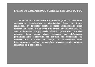 EFEITOEFEITO DADA LAMA/REBOCOLAMA/REBOCO SOBRESOBRE ASAS LEITURASLEITURAS DODO FDCFDCEFEITOEFEITO DADA LAMA/REBOCOLAMA/REBOCO SOBRESOBRE ASAS LEITURASLEITURAS DODO FDCFDC
OO PerfilPerfil dede DensidadeDensidade CompensadaCompensada (FDC),(FDC), utilizautiliza doisdois
detectoresdetectores localizadoslocalizados aa distânciasdistâncias fixasfixas dada fontefonte
emissoraemissora OO detectordetector pertoperto éé maismais influenciadoinfluenciado pelopeloemissoraemissora.. OO detectordetector pertoperto éé maismais influenciadoinfluenciado pelopelo
rebocoreboco (ou(ou lama,lama, sese estiverestiver emem zonaszonas desmoronadas)desmoronadas) dodo
queque oo detectordetector longe,longe, maismais afetadoafetado pelospelos elétronselétrons dasdas
hh CC tt dd l itl it dif tdif trochasrochas.. ComCom estasestas duasduas leiturasleituras emem diferentesdiferentes
profundidades,profundidades, acrescidaacrescida dada medidamedida dada espessuraespessura dodo
rebocoreboco comcom aa curvacurva dodo calipercaliper,, aa ferramentaferramenta podepode
internamenteinternamente realizarrealizar correções,correções, apresentandoapresentando valoresvalores
realistasrealistas dede porosidadeporosidade..
 
