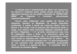 AA soluçãosolução parapara aa minimizaçãominimização dodo efeitoefeito tmctmc (espessura(espessura
dodo reboco)reboco) éé realizadarealizada pelaspelas sondassondas atuaisatuais atravésatravés dede umum
algoritmoalgoritmo baseadobaseado emem umum gráficográfico chamadochamado dede “SPINE“SPINE--ANDAND--gg gg
RIBS”RIBS” ouou “Espinha“Espinha ee Costelas”,Costelas”, determinadodeterminado
experimentalmenteexperimentalmente..
FazFaz sese umauma calibraçãocalibração comcom auxílioauxílio dede blocosblocos dedeFazFaz--sese umauma calibraçãocalibração comcom auxílioauxílio dede blocosblocos dede
Alumínio,Alumínio, EnxofreEnxofre ouou Magnésio,Magnésio, dede massamassa específicaespecífica
conhecidaconhecida.. AA sondasonda éé postaposta emem contactocontacto diretodireto comcom osos
blbl dd dd l itl it dd d t td t t ttblocosblocos ee dede acordoacordo comcom asas leiturasleituras dosdos detectoresdetectores pertoperto ee
longe,longe, nosnos valoresvalores maismais extremosextremos (digamos(digamos AlumínioAlumínio 22,,5959
g/cmg/cm33 ee MagnésioMagnésio == 11,,7171 g/cmg/cm33),), montandomontando--sese umauma retareta
dede calibraçãocalibração.. ComoComo aa fontefonte ee osos detectoresdetectores estãoestão emem
contatocontato diretodireto comcom osos blocos,blocos, tmctmc == 00,, montandomontando--sese assimassim
umauma escalaescala (a(a espinha)espinha) semsem interferênciainterferência dodo rebocoreboco.. AsAs(( p )p )
“costelas”“costelas” sãosão montadasmontadas fazendofazendo tmctmc >> 00,, pelapela interposiçãointerposição
dede umum materialmaterial comcom densidadedensidade conhecidaconhecida posicionadoposicionado
entreentre aa sondasonda ee aa paredeparede dodo furofuro.. OO resultadoresultado finalfinal ééentreentre aa sondasonda ee aa paredeparede dodo furofuro.. OO resultadoresultado finalfinal éé
ilustradoilustrado nana próximapróxima figurafigura..
 