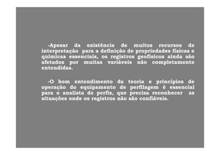 --ApesarApesar dada existênciaexistência dede muitosmuitos recursosrecursos dede
interpretaçãointerpretação parapara aa definiçãodefinição dede propriedadespropriedades físicasfísicas ee
químicasquímicas essenciais,essenciais, osos registrosregistros geofísicosgeofísicos aindaainda sãosão
afetadosafetados porpor muitasmuitas variáveisvariáveis nãonão completamentecompletamente
entendidasentendidas..
--OO bombom entendimentoentendimento dada teoriateoria ee princípiosprincípios dede
operaçãooperação dodo equipamentoequipamento dede perfilagemperfilagem éé essencialessencial
parapara oo analistaanalista dede perfis,perfis, queque precisaprecisa reconhecerreconhecer asaspp p ,p , qq pp
situaçõessituações ondeonde osos registrosregistros nãonão sãosão confiáveisconfiáveis..
 