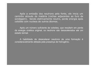 ApósApós aa emissãoemissão dosdos neutronsneutrons pelapela fonte,fonte, eleele iniciainicia umum
caminhocaminho atravésatravés dada matériamatéria (rochas(rochas adjacentesadjacentes aoao furofuro dede
sondagem)sondagem) SendoSendo eletricamenteeletricamente neutroneutro perdeperde energiaenergia apósapóssondagem)sondagem).. SendoSendo eletricamenteeletricamente neutro,neutro, perdeperde energiaenergia apósapós
colisõescolisões comcom nucleosnucleos dede outrosoutros átomosátomos..
ApósApós umum númeronúmero suficientesuficiente dede colisõescolisões,, queque resultamresultam emem perdaperda
dada energiaenergia cinéticacinética original,original, osos neutronsneutrons sãosão desaceleradosdesacelerados atéaté umum
estadoestado termaltermal..
AA habilidadehabilidade dede desacelerardesacelerar neutronsneutrons dede umauma formaçãoformação éé
consideravelmenteconsideravelmente afetadaafetada pelapela presençapresença dede hidrogêniohidrogênioconsideravelmenteconsideravelmente afetadaafetada pelapela presençapresença dede hidrogêniohidrogênio..
 