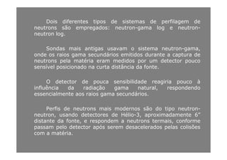 Dois diferentes tipos de sistemas de perfilagem de
ãneutrons são empregados: neutron-gama log e neutron-
neutron log.
Sondas mais antigas usavam o sistema neutron-gama,
onde os raios gama secundários emitidos durante a captura de
neutrons pela matéria eram medidos por um detector pouconeutrons pela matéria eram medidos por um detector pouco
sensível posicionado na curta distância da fonte.
O d t t d ibilid d i i àO detector de pouca sensibilidade reagiria pouco à
influência da radiação gama natural, respondendo
essencialmente aos raios gama secundários.
Perfis de neutrons mais modernos são do tipo neutron-
neutron, usando detectores de Hélio-3, aproximadamente 6”neutron, usando detectores de Hélio 3, aproximadamente 6
distante da fonte, e respondem a neutrons termais, conforme
passam pelo detector após serem desacelerados pelas colisões
com a matéria.com a matéria.
 