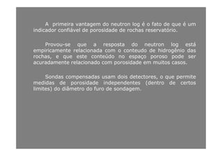 A primeira vantagem do neutron log é o fato de que é umA primeira vantagem do neutron log é o fato de que é um
indicador confiável de porosidade de rochas reservatório.
d l áProvou-se que a resposta do neutron log está
empiricamente relacionada com o conteudo de hidrogênio das
rochas, e que este conteúdo no espaço poroso pode ser
acuradamente relacionado com porosidade em muitos casos.
Sondas compensadas usam dois detectores, o que permiteSondas compensadas usam dois detectores, o que permite
medidas de porosidade independentes (dentro de certos
limites) do diâmetro do furo de sondagem.
 