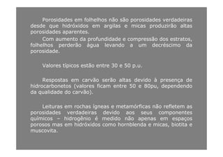 Porosidades em folhelhos não são porosidades verdadeiras
desde que hidróxidos em argilas e micas produzirão altasdesde que hidróxidos em argilas e micas produzirão altas
porosidades aparentes.
Com aumento da profundidade e compressão dos estratos,
á éfolhelhos perderão água levando a um decréscimo da
porosidade.
Valores típicos estão entre 30 e 50 p.u.
R t ã ã lt d id à dRespostas em carvão serão altas devido à presença de
hidrocarbonetos (valores ficam entre 50 e 80pu, dependendo
da qualidade do carvão).
Leituras em rochas ígneas e metamórficas não refletem as
porosidades verdadeiras devido aos seus componentesporosidades verdadeiras devido aos seus componentes
químicos – hidrogênio é medido não apenas em espaços
porosos mas em hidróxidos como hornblenda e micas, biotita e
muscovita.muscovita.
 
