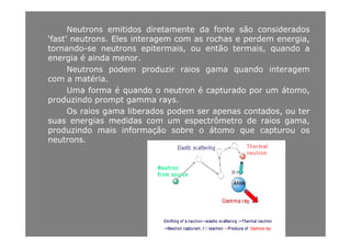 Neutrons emitidos diretamente da fonte são considerados
‘fast’ neutrons Eles interagem com as rochas e perdem energiafast neutrons. Eles interagem com as rochas e perdem energia,
tornando-se neutrons epitermais, ou então termais, quando a
energia é ainda menor.
Ne t ons podem p od i aios gama q ando inte agemNeutrons podem produzir raios gama quando interagem
com a matéria.
Uma forma é quando o neutron é capturado por um átomo,
produzindo prompt gamma rays.
Os raios gama liberados podem ser apenas contados, ou ter
suas energias medidas com um espectrômetro de raios gama,g p g ,
produzindo mais informação sobre o átomo que capturou os
neutrons.
 
