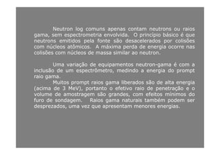 Neutron log comuns apenas contam neutrons ou raios
gama, sem espectrometria envolvida. O princípio básico é que
neutrons emitidos pela fonte são desacelerados por colisõesneutrons emitidos pela fonte são desacelerados por colisões
com núcleos atômicos. A máxima perda de energia ocorre nas
colisões com núcleos de massa similar ao neutron.
UmaUma variaçãovariação dede equipamentosequipamentos neutronneutron--gamagama éé comcom aa
inclusãoinclusão dede umum espectrômetro,espectrômetro, medindomedindo aa energiaenergia dodo promptprompt
raioraio gamagama..raioraio gamagama..
MuitosMuitos promptprompt raiosraios gamagama liberadosliberados sãosão dede altaalta energiaenergia
((acimaacima dede 33 MeVMeV),), portantoportanto oo efetivoefetivo raioraio dede penetraçãopenetração ee oo
volumevolume dede amostragemamostragem sãosão grandesgrandes comcom efeitosefeitos mínimosmínimos dodovolumevolume dede amostragemamostragem sãosão grandesgrandes,, comcom efeitosefeitos mínimosmínimos dodo
furofuro dede sondagemsondagem.. RaiosRaios gamagama naturaisnaturais tambémtambém podempodem serser
desprezadosdesprezados,, umauma vezvez queque apresentamapresentam menoresmenores energiasenergias..
 