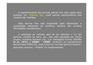 AA espectrometriaespectrometria dosdos promptprompt gamasgamas temtem sidosido usadausada parapara
produzirproduzir umum “chlorine“chlorine log”log”,, ondeonde gamasgamas característicoscaracterísticos dosdos
cloretoscloretos sãosão medidosmedidoscloretoscloretos sãosão medidosmedidos..
EstaEsta técnicatécnica temtem sidosido expandidaexpandida parapara determinardeterminar aa
ãã éécomposiçãocomposição elementarelementar dede minériosminérios,, emboraembora istoisto envolvaenvolva
dificuldadesdificuldades consideráveisconsideráveis..
A aplicação do método para Ni em lateritas e Cu em
pórfiros, minério de ferro, etc., tem sido estudada por vários
grupos including Scintrex Ltd U S Geological Survey (Senftlegrupos, including Scintrex Ltd., U.S. Geological Survey (Senftle
et al., 1971), e CSIRO. CSIRO produziu um equipamento
denominado SIROLOG, onde a técnica “prompt gamma neutron
activation analysis PGNAA” foi implementadaactivation analysis – PGNAA foi implementada.
 