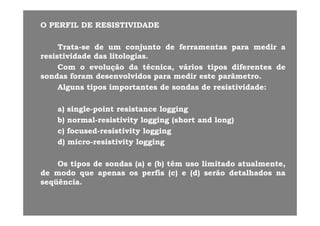 O PERFIL DE RESISTIVIDADEO PERFIL DE RESISTIVIDADE
TrataTrata--sese dede umum conjuntoconjunto dede ferramentasferramentas parapara medirmedir aa
resistividaderesistividade dasdas litologiaslitologias..
ComCom oo evoluçãoevolução dada técnica,técnica, váriosvários tipostipos diferentesdiferentes dede
sondassondas foramforam desenvolvidosdesenvolvidos parapara medirmedir esteeste parâmetroparâmetro..
AlgunsAlguns tipostipos importantesimportantes dede sondassondas dede resistividaderesistividade::AlgunsAlguns tipostipos importantesimportantes dede sondassondas dede resistividaderesistividade::
a)a) singlesingle--pointpoint resistanceresistance logginglogging)) gg pp gg ggg g
b)b) normalnormal--resistivityresistivity logginglogging (short(short andand long)long)
c)c) focusedfocused--resistivityresistivity logginglogging
d)d) micromicro--resistivityresistivity logginglogging
OsOs tipostipos dede sondassondas (a)(a) ee (b)(b) têmtêm usouso limitadolimitado atualmenteatualmenteOsOs tipostipos dede sondassondas (a)(a) ee (b)(b) têmtêm usouso limitadolimitado atualmenteatualmente,,
dede modomodo queque apenasapenas osos perfisperfis (c)(c) ee (d)(d) serãoserão detalhadosdetalhados nana
seqüênciaseqüência..
 