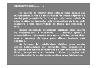 RESISTIVIDADE (cont...)RESISTIVIDADE (cont...)
OsOs valoresvalores dede resistividaderesistividade obtidosobtidos pelaspelas sondassondas sãosão
influenciadosinfluenciados ((alémalém dada resistividaderesistividade dada rocharocha adjacenteadjacente àà
sondasonda)) pelapela porosidadeporosidade dada litologialitologia pelapela resistividaderesistividade dadasondasonda)) pelapela porosidadeporosidade dada litologialitologia,, pelapela resistividaderesistividade dada
águaágua contidacontida nana formaçãoformação,, pelapela temperaturatemperatura dada águaágua,, pelopelo
diâmetrodiâmetro ee pelapela resistividaderesistividade dodo fluidofluido queque preenchepreenche oo
furofurofurofuro..
BaixasBaixas porosidadeporosidade geralmentegeralmente originamoriginam altosaltos valoresvalores
dede resistividaderesistividade,, ee vicevice--versaversa.. RochasRochas ígneasígneas ee
metamórficasmetamórficas tipicamentetipicamente têmtêm resistividadesresistividades muitomuito altasaltas,,
masmas aa presençapresença dede águaágua podepode alteraralterar bastantebastante estaesta
condiçãocondição..çç
AsAs leiturasleituras dede resistividaderesistividade obtidasobtidas pelaspelas sondassondas
devemdevem normalmentenormalmente serser corrigidascorrigidas parapara eliminareliminar--sese aa
influênciainfluência dosdos efeitosefeitos dede diâmetrodiâmetro dodo furofuro resistividaderesistividade dodoinfluênciainfluência dosdos efeitosefeitos dede diâmetrodiâmetro dodo furofuro,, resistividaderesistividade dodo
fluidofluido,, temperaturatemperatura ee invasãoinvasão.. EstasEstas correçõescorreções sãosão
efetuadasefetuadas atravésatravés dede ábacosábacos fornecidosfornecidos pelospelos fabricantesfabricantes..
 