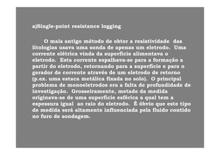 ))Si lSi l i ti t i ti t l il ia)a)SingleSingle--pointpoint resistanceresistance logginglogging
OO maismais antigoantigo métodométodo dede obterobter aa resistividaderesistividade dasdasOO maismais antigoantigo métodométodo dede obterobter aa resistividaderesistividade dasdas
litologiaslitologias usavausava umauma sondasonda dede apenasapenas umum eletrodoeletrodo.. UmaUma
correntecorrente elétricaelétrica vindavinda dada superfíciesuperfície alimentavaalimentava oo
eletrodoeletrodo EstaEsta correntecorrente espalhavaespalhava sese parapara aa formaçãoformação aaeletrodoeletrodo.. EstaEsta correntecorrente espalhavaespalhava--sese parapara aa formaçãoformação aa
partirpartir dodo eletrodoeletrodo,, retornandoretornando parapara aa superfíciesuperfície ee parapara oo
geradorgerador dede correntecorrente atravésatravés de umde um eletrodoeletrodo dede retornoretorno
(( tt tálitáli fi dfi d l ) O i i ll ) O i i l((p.exp.ex.. umauma estacaestaca metálicametálica fixadafixada no solo). O principalno solo). O principal
problemaproblema dede monoeletrodosmonoeletrodos era aera a faltafalta dede profundidadeprofundidade dede
investigaçãoinvestigação.. GrosseiramenteGrosseiramente,, metademetade dada medidamedida
originavaoriginava--se dese de umauma superfíciesuperfície esféricaesférica aa qualqual tem atem a
espessuraespessura igualigual aoao raioraio dodo eletrodoeletrodo. É. É óbvioóbvio queque esteeste tipotipo
dede medidamedida seráserá altamentealtamente influenciadainfluenciada pelapela fluidofluido contidocontidopp
nono furofuro dede sondagemsondagem..
 