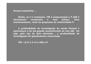 NN ll i ti iti ti itNNormalormal--resistivity …resistivity …
EntãoEntão,, sese II éé constanteconstante,, VMVM éé proporcionalproporcional aa PP (AM(AM ééEntãoEntão,, sese II éé constanteconstante,, VMVM éé proporcionalproporcional aa PP (AM(AM éé
obviamenteobviamente constanteconstante)) ee estaesta leituraleitura,, feitafeita
continuamentecontinuamente,, variavaria nana proporçãoproporção dada resistividaderesistividade PP..
AA profundidadeprofundidade dede investigaçãoinvestigação dada sondasonda NormalNormal éé
equivalenteequivalente aa dede umum grandegrande monoeletrodomonoeletrodo dede raioraio AMAM.. OuOuqq gg
sejaseja,, pelopelo usouso dede doisdois eletrodoseletrodos ,, aa profundidadeprofundidade dede
investigaçãoinvestigação foifoi grandementegrandemente aumentadaaumentada..
VMVM == (I(I//44 xx 33..1414 xx AM)AM) xx PP
 