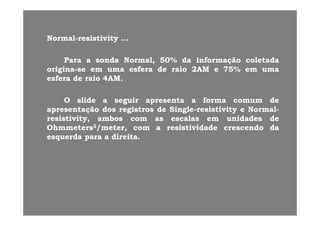 NN ll i ti iti ti itNNormalormal--resistivityresistivity ……
ParaPara aa sondasonda Normal,Normal, 5050%% dada informaçãoinformação coletadacoletadaParaPara aa sondasonda Normal,Normal, 5050%% dada informaçãoinformação coletadacoletada
originaorigina--sese emem umauma esferaesfera dede raioraio 22AMAM ee 7575%% emem umauma
esferaesfera dede raioraio 44AMAM..
OO slideslide aa seguirseguir apresentaapresenta aa formaforma comumcomum dede
apresentaçãoapresentação dosdos registrosregistros dede SingleSingle--resistivityresistivity ee NormalNormal--p çp ç gg gg yy
resistivity,resistivity, ambosambos comcom asas escalasescalas emem unidadesunidades dede
OhmmetersOhmmeters22/meter,/meter, comcom aa resistividaderesistividade crescendocrescendo dada
esquerdaesquerda parapara aa direitadireita..esquerdaesquerda parapara aa direitadireita..
 