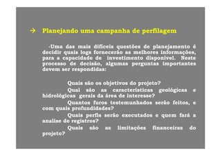 PlanejandoPlanejando umauma campanhacampanha dede perfilagemperfilagem
--UmaUma dasdas maismais difíceisdifíceis questõesquestões dede planejamentoplanejamento éé
decidirdecidir quaisquais logslogs fornecerãofornecerão asas melhoresmelhores informações,informações,
parapara aa capacidadecapacidade dede investimentoinvestimento disponíveldisponível.. NesteNestepp pp pp
processoprocesso dede decisão,decisão, algumasalgumas perguntasperguntas importantesimportantes
devemdevem serser respondidasrespondidas::
QuaisQuais sãosão osos objetivosobjetivos dodo projeto?projeto?
QualQual sãosão asas característicascaracterísticas geológicasgeológicas ee
hidrológicashidrológicas geraisgerais dada áreaárea dede interesse?interesse?hidrológicashidrológicas geraisgerais dada áreaárea dede interesse?interesse?
QuantosQuantos furosfuros testemunhadostestemunhados serãoserão feitos,feitos, ee
comcom quaisquais profundidades?profundidades?
Q iQ i fifi ãã dd f áf áQuaisQuais perfisperfis serãoserão executadosexecutados ee quemquem faráfará aa
analiseanalise dede registros?registros?
QuaisQuais sãosão asas limitaçõeslimitações financeirasfinanceiras dodo
projeto?projeto?
 