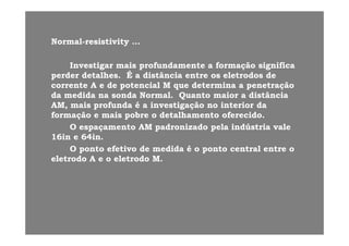 NN ll i ti iti ti itNNormalormal--resistivityresistivity ……
InvestigarInvestigar maismais profundamenteprofundamente aa formaçãoformação significasignificaInvestigarInvestigar maismais profundamenteprofundamente aa formaçãoformação significasignifica
perderperder detalhesdetalhes. É a. É a distânciadistância entreentre osos eletrodoseletrodos dede
correntecorrente A e deA e de potencialpotencial M queM que determinadetermina aa penetraçãopenetração
dada medidamedida nana sondasonda NormalNormal QuantoQuanto maiormaior aa distânciadistânciadada medidamedida nana sondasonda Normal.Normal. QuantoQuanto maiormaior aa distânciadistância
AM,AM, maismais profundaprofunda é aé a investigaçãoinvestigação no interiorno interior dada
formaçãoformação ee maismais pobrepobre oo detalhamentodetalhamento oferecidooferecido..
OO espaçamentoespaçamento AMAM padronizadopadronizado pelapela indústriaindústria valevale
16in e 64in.16in e 64in.
OO pontoponto efetivoefetivo dede medidamedida é oé o pontoponto central entre ocentral entre oOO pontoponto efetivoefetivo dede medidamedida é oé o pontoponto central entre ocentral entre o
eletrodoeletrodo A e oA e o eletrodoeletrodo M.M.
 