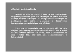 )R i ti id d f li d)R i ti id d f li dc)Resistividade focalizadac)Resistividade focalizada
DevidoDevido aoao usouso dede lamaslamas àà basebase dede salsal (condutivas),(condutivas),DevidoDevido aoao usouso dede lamaslamas àà basebase dede salsal (condutivas),(condutivas),
surgiramsurgiram problemasproblemas quantoquanto àà utilizaçãoutilização dede perfisperfis elétricoselétricos
dodo tipotipo NormalNormal ee InduçãoIndução.. AsAs companhiascompanhias dede serviçosserviços dede
perfilagemperfilagem emem petróleopetróleo passarampassaram aa desenvolverdesenvolverperfilagemperfilagem emem petróleopetróleo passarampassaram aa desenvolverdesenvolver
ferramentasferramentas parapara minimizarminimizar taistais efeitosefeitos..
ParaPara istoisto éé necessárionecessário queque aa correntecorrente elétricaelétrica sejaseja
forçadaforçada (focalizada)(focalizada) parapara dentrodentro dasdas camadas,camadas, sobsob aa formaforma
dede umum sistemasistema elétricoelétrico emem série,série, ondeonde aa resistênciaresistência dededede umum sistemasistema elétricoelétrico emem série,série, ondeonde aa resistênciaresistência dede
menormenor valorvalor ((RmRm)) nãonão influencieinfluencie demasiadamentedemasiadamente aa
leituraleitura totaltotal..
 