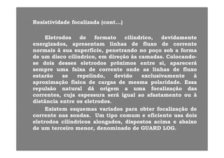 Resistividade focalizada (cont...)Resistividade focalizada (cont...)( )( )
EletrodosEletrodos dede formatoformato cilíndrico,cilíndrico, devidamentedevidamente
energizadosenergizados apresentamapresentam linhaslinhas dede fluxofluxo dede correntecorrenteenergizados,energizados, apresentamapresentam linhaslinhas dede fluxofluxo dede correntecorrente
normaisnormais àà suasua superfície,superfície, penetrandopenetrando nono poçopoço sobsob aa formaforma
dede umum discodisco cilíndrico,cilíndrico, emem direçãodireção àsàs camadascamadas.. ColocandoColocando--
d id i dd l dl d ó ió i ii áásese doisdois dessesdesses eletrodoseletrodos próximospróximos entreentre si,si, apareceráaparecerá
sempresempre umauma faixafaixa dede correntecorrente ondeonde asas linhaslinhas dede fluxofluxo
estarãoestarão sese repelindo,repelindo, devidodevido exclusivamenteexclusivamente àà
aproximaçãoaproximação físicafísica dede cargascargas dede mesmamesma polaridadepolaridade.. EssaEssa
repulsãorepulsão naturalnatural dádá origemorigem aa umauma focalizaçãofocalização dasdas
correntes,correntes, cujacuja espessuraespessura seráserá igualigual aoao afastamentoafastamento ouou àà,, jj pp gg
distânciadistância entreentre osos eletrodoseletrodos..
ExistemExistem esquemasesquemas variadosvariados parapara obterobter focalizaçãofocalização dede
correntecorrente nasnas sondassondas UmUm tipotipo comumcomum ee eficienteeficiente usausa doisdoiscorrentecorrente nasnas sondassondas.. UmUm tipotipo comumcomum ee eficienteeficiente usausa doisdois
eletrodoseletrodos cilíndricoscilíndricos alongados,alongados, dispostosdispostos acimaacima ee abaixoabaixo
dede umum terceiroterceiro menor,menor, denominadodenominado dede GUARDGUARD LOGLOG..
 
