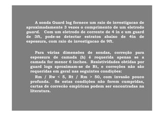 AA sondasonda GuardGuard loglog fornecefornece umum raioraio dede investigacaoinvestigacao dede
aproximadamenteaproximadamente 33 vezesvezes oo comprimentocomprimento dede umum eletrodoeletrodo
guardguard ComCom umum eletrodoeletrodo dede correntecorrente dede 44 inin ee umum guardguardguardguard.. ComCom umum eletrodoeletrodo dede correntecorrente dede 44 inin ee umum guardguard
dede 33ft,ft, podepode--sese detectardetectar estratosestratos abaixoabaixo dede 44inin dede
espessuraespessura,, comcom raioraio dede investigacaoinvestigacao dede 99ftft..
ParaPara váriasvárias dimensõesdimensões dede sondassondas,, correçãocorreção parapara
espessuraespessura dede camadacamada (h)(h) éé requeridarequerida apenasapenas sese aaespessuraespessura dede camadacamada (h)(h) éé requeridarequerida apenasapenas sese aa
camadacamada forfor menormenor 66 inchesinches.. ResistividadesResistividades obtidasobtidas porpor
guardguard logslogs aproximamaproximam--sese dede RtRt,, ee correçõescorreções nãonão sãosão
requeridasrequeridas emem geralgeral nasnas seguintesseguintes condiçõescondições::requeridasrequeridas emem geralgeral nasnas seguintesseguintes condiçõescondições::
RmRm // RwRw << 55,, RtRt // RmRm >> 5050,, comcom invasãoinvasão poucopouco
profundaprofunda.. SeSe estasestas condiçõescondições nãonão foremforem cumpridascumpridas,,
cartascartas dede correcãocorrecão empíricasempíricas podempodem serser encontradasencontradas nana
literaturaliteratura..
 