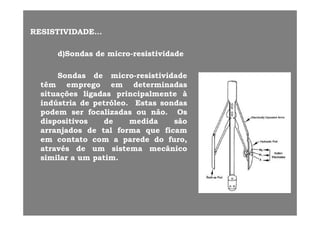 RESISTIVIDADERESISTIVIDADE......
d)Sondasd)Sondas dede micromicro--resistividaderesistividade
SondasSondas dede micromicro--resistividaderesistividade
têmtêm empregoemprego emem determinadasdeterminadasp gp g
situaçõessituações ligadasligadas principalmenteprincipalmente àà
indústriaindústria dede petróleopetróleo.. EstasEstas sondassondas
podempodem serser focalizadasfocalizadas ouou nãonão OsOspodempodem serser focalizadasfocalizadas ouou nãonão.. OsOs
dispositivosdispositivos dede medidamedida sãosão
arranjadosarranjados dede taltal formaforma queque ficamficam
emem contatocontato comcom aa paredeparede dodo furofuroemem contatocontato comcom aa paredeparede dodo furofuro,,
atravésatravés dede umum sistemasistema mecânicomecânico
similarsimilar aa umum patimpatim..
 
