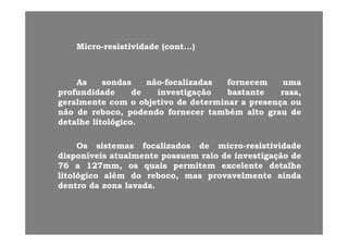 MicroMicro--resistividaderesistividade (cont(cont......))
AsAs sondassondas nãonão--focalizadasfocalizadas fornecemfornecem umauma
profundidadeprofundidade dede investigaçãoinvestigação bastantebastante rasa,rasa,pp g çg ç ,,
geralmentegeralmente comcom oo objetivoobjetivo dede determinardeterminar aa presençapresença ouou
nãonão dede rebocoreboco,, podendopodendo fornecerfornecer tambémtambém altoalto graugrau dede
detalhedetalhe litológicolitológicodetalhedetalhe litológicolitológico..
OsOs sistemassistemas focalizadosfocalizados dede micromicro--resistividaderesistividade
disponíveisdisponíveis atualmenteatualmente possuempossuem raioraio dede investigaçãoinvestigação dede
7676 aa 127127mm,mm, osos quaisquais permitempermitem excelenteexcelente detalhedetalhe
litológicolitológico alémalém dodo rebocoreboco,, masmas provavelmenteprovavelmente aindaaindagg ,, pp
dentrodentro dada zonazona lavadalavada..
 