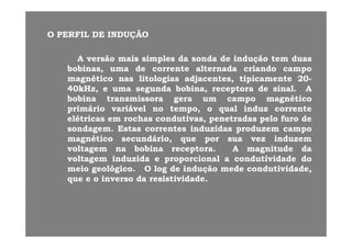 OO PERFILPERFIL DEDE INDUÇÃOINDUÇÃO
AA versãoversão maismais simplessimples dada sondasonda dede induçãoindução temtem duasduas
bobinasbobinas umauma dede correntecorrente alternadaalternada criandocriando campocampobobinasbobinas,, umauma dede correntecorrente alternadaalternada criandocriando campocampo
magnéticomagnético nasnas litologiaslitologias adjacentesadjacentes,, tipicamentetipicamente 2020--
4040kHz,kHz, ee umauma segundasegunda bobinabobina,, receptorareceptora dede sinalsinal.. AA
b bib bi ii é ié ibobinabobina transmissoratransmissora geragera umum campocampo magnéticomagnético
primárioprimário variávelvariável nono tempo,tempo, oo qualqual induzinduz correntecorrente
elétricaselétricas emem rochasrochas condutivascondutivas,, penetradaspenetradas pelopelo furofuro dede
sondagemsondagem.. EstasEstas correntescorrentes induzidasinduzidas produzemproduzem campocampo
magnéticomagnético secundáriosecundário,, queque porpor suasua vezvez induzeminduzem
voltagemvoltagem nana bobinabobina receptorareceptora.. AA magnitudemagnitude dadagg pp gg
voltagemvoltagem induzidainduzida ee proporcionalproporcional aa condutividadecondutividade dodo
meiomeio geológicogeológico.. OO loglog dede induçãoindução medemede condutividadecondutividade,,
queque ee oo inversoinverso dada resistividaderesistividade..queque ee oo inversoinverso dada resistividaderesistividade..
 