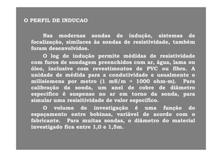 OO PERFILPERFIL DEDE INDUCAOINDUCAO
NasNas modernasmodernas sondassondas dede indução,indução, sistemassistemas dede
focalização,focalização, similaressimilares àsàs sondassondas dede resistividade,resistividade, tambémtambémfocalização,focalização, similaressimilares àsàs sondassondas dede resistividade,resistividade, tambémtambém
foramforam desenvolvidosdesenvolvidos..
OO loglog dede induçãoindução permitepermite médidasmédidas dede resistividaderesistividade
ff dd dd hidhid áá llcomcom furosfuros dede sondagemsondagem preenchidospreenchidos comcom arar,, águaágua,, lamalama ouou
óleoóleo,, inclusiveinclusive comcom revestimentosrevestimentos dede PVCPVC ouou fibrafibra.. AA
unidadeunidade dede médidamédida parapara aa condutividadecondutividade ee usualmenteusualmente oo
milisiemensmilisiemens porpor metrometro ((11 mSmS/m/m == 10001000 ohmohm--m)m).. ParaPara
calibraçãocalibração dada sondasonda,, umum anelanel dede cobrecobre dede diâmetrodiâmetro
especificoespecifico éé suspensosuspenso nono arar emem tornotorno dada sondasonda,, paraparapp pp ,, pp
simularsimular umauma resisitividaderesisitividade dede valorvalor específicoespecífico..
OO volumevolume dede investigaçãoinvestigação éé umauma funçãofunção dodo
espaçamentoespaçamento entreentre bobinasbobinas variávelvariável dede acordoacordo comcom ooespaçamentoespaçamento entreentre bobinasbobinas,, variávelvariável dede acordoacordo comcom oo
fabricantefabricante.. ParaPara muitasmuitas sondassondas,, oo diâmetrodiâmetro dodo materialmaterial
investigadoinvestigado ficafica entreentre 11,,00 ee 11,,55mm..
 